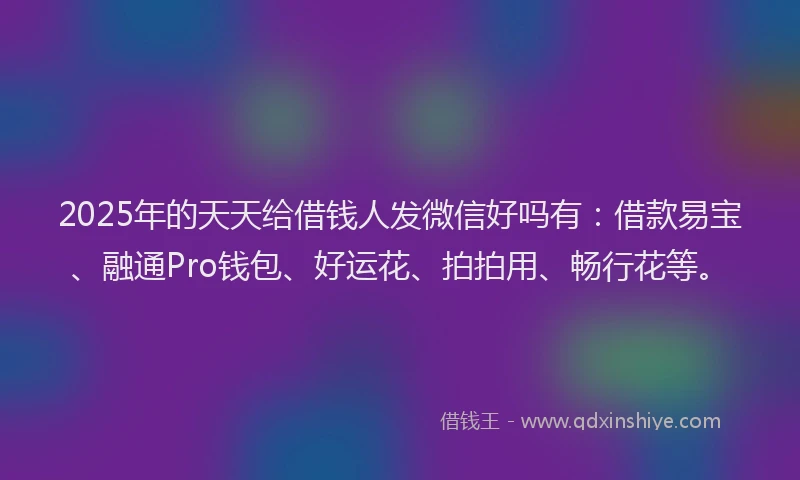 2025年的天天给借钱人发微信好吗有：借款易宝、融通Pro钱包、好运花、拍拍用、畅行花等。