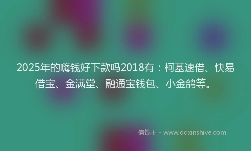 2025年的嗨钱好下款吗2018有：柯基速借、快易借宝、金满堂、融通宝钱包、小金鸽等。