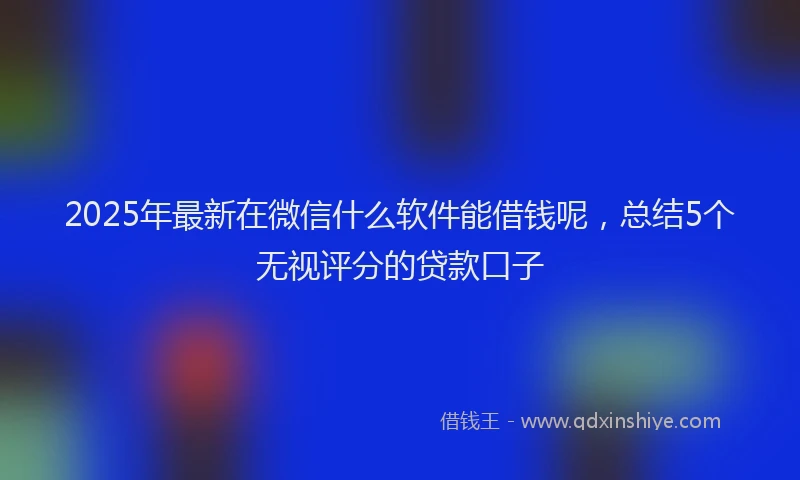 2025年最新在微信什么软件能借钱呢，总结5个无视评分的贷款口子