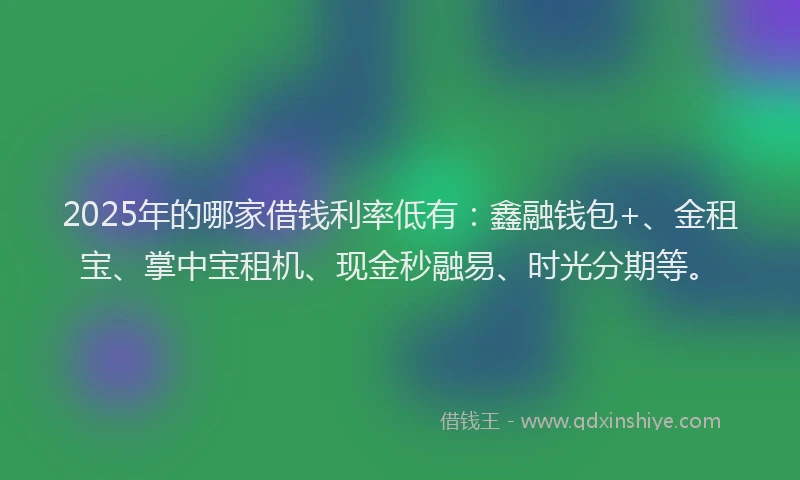 2025年的哪家借钱利率低有：鑫融钱包+、金租宝、掌中宝租机、现金秒融易、时光分期等。