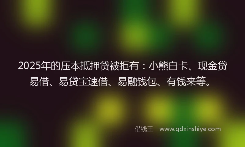 2025年的压本抵押贷被拒有：小熊白卡、现金贷易借、易贷宝速借、易融钱包、有钱来等。