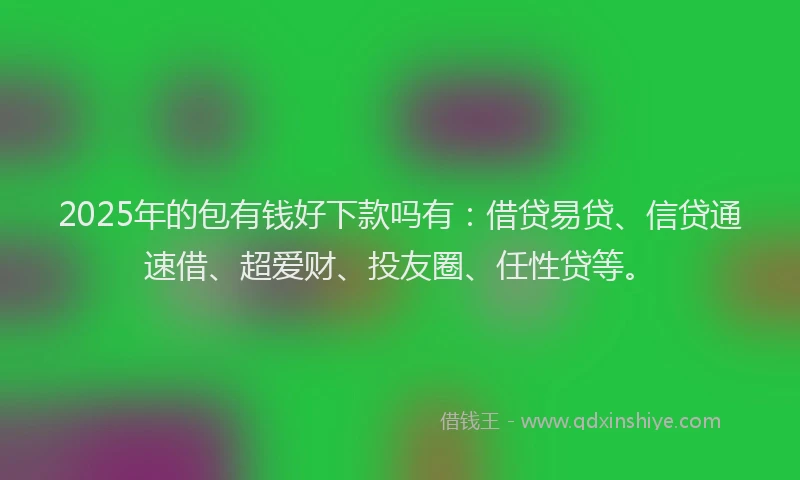 2025年的包有钱好下款吗有：借贷易贷、信贷通速借、超爱财、投友圈、任性贷等。