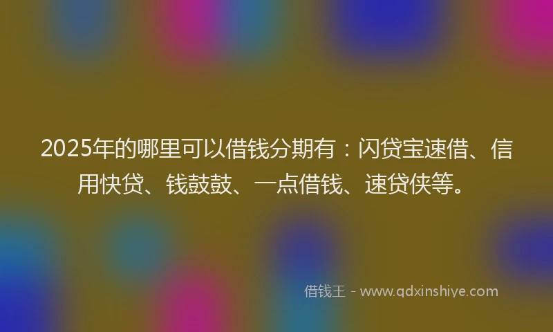 2025年的哪里可以借钱分期有：闪贷宝速借、信用快贷、钱鼓鼓、一点借钱、速贷侠等。