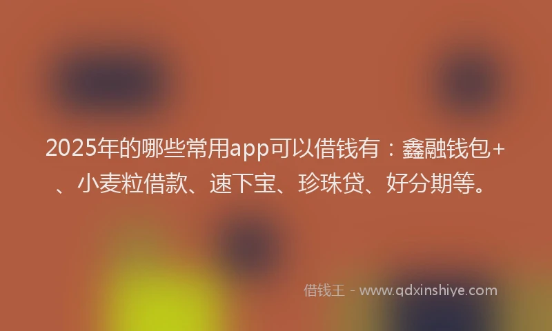 2025年的哪些常用app可以借钱有：鑫融钱包+、小麦粒借款、速下宝、珍珠贷、好分期等。