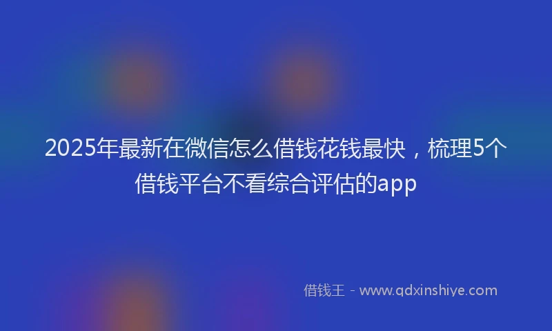 2025年最新在微信怎么借钱花钱最快，梳理5个借钱平台不看综合评估的app