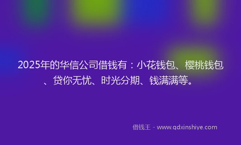 2025年的华信公司借钱有：小花钱包、樱桃钱包、贷你无忧、时光分期、钱满满等。