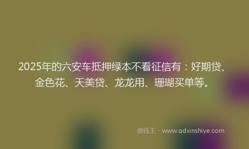 2025年的六安车抵押绿本不看征信有：好期贷、金色花、天美贷、龙龙用、珊瑚买单等。