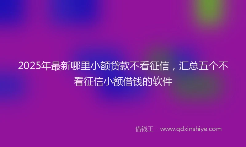 2025年最新哪里小额贷款不看征信，汇总五个不看征信小额借钱的软件