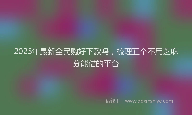 2025年最新全民购好下款吗，梳理五个不用芝麻分能借的平台
