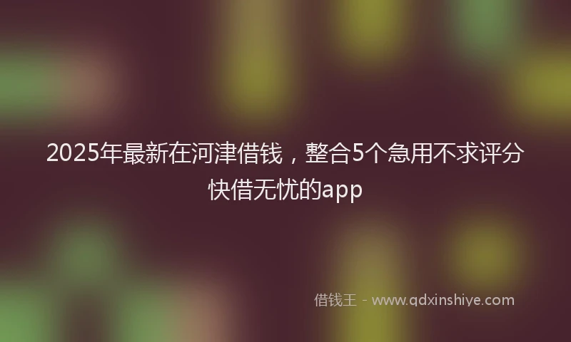 2025年最新在河津借钱，整合5个急用不求评分快借无忧的app