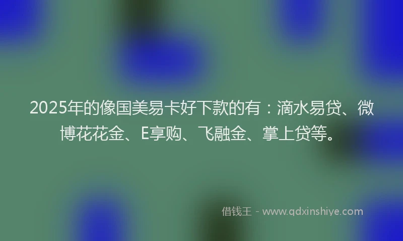2025年的像国美易卡好下款的有：滴水易贷、微博花花金、E享购、飞融金、掌上贷等。