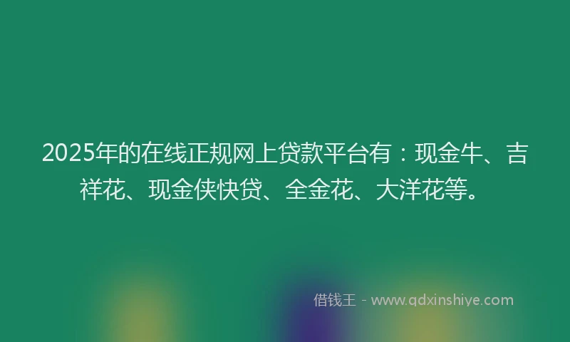 2025年的在线正规网上贷款平台有：现金牛、吉祥花、现金侠快贷、全金花、大洋花等。