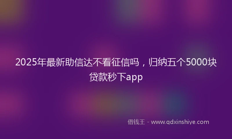 2025年最新助信达不看征信吗，归纳五个5000块贷款秒下app