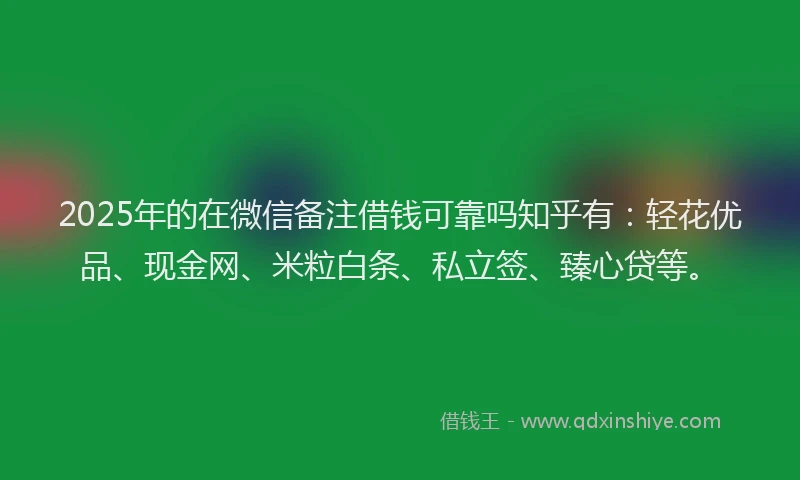 2025年的在微信备注借钱可靠吗知乎有：轻花优品、现金网、米粒白条、私立签、臻心贷等。