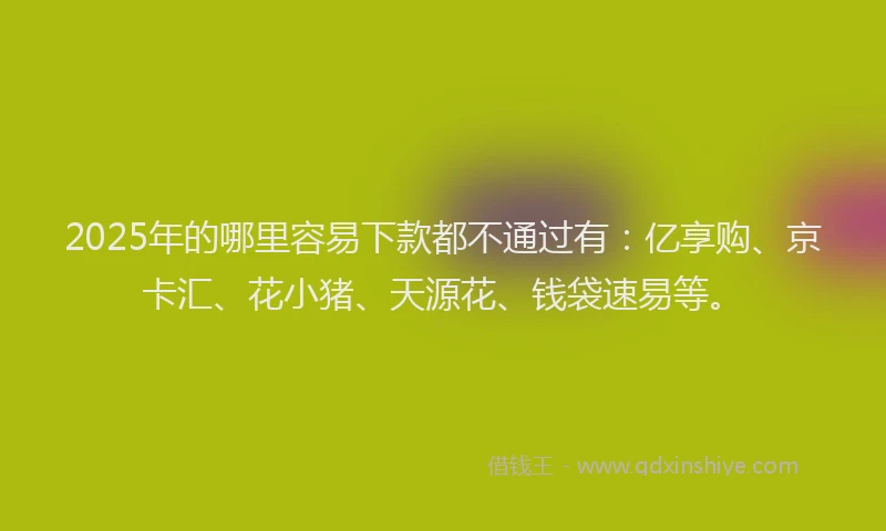 2025年的哪里容易下款都不通过有：亿享购、京卡汇、花小猪、天源花、钱袋速易等。