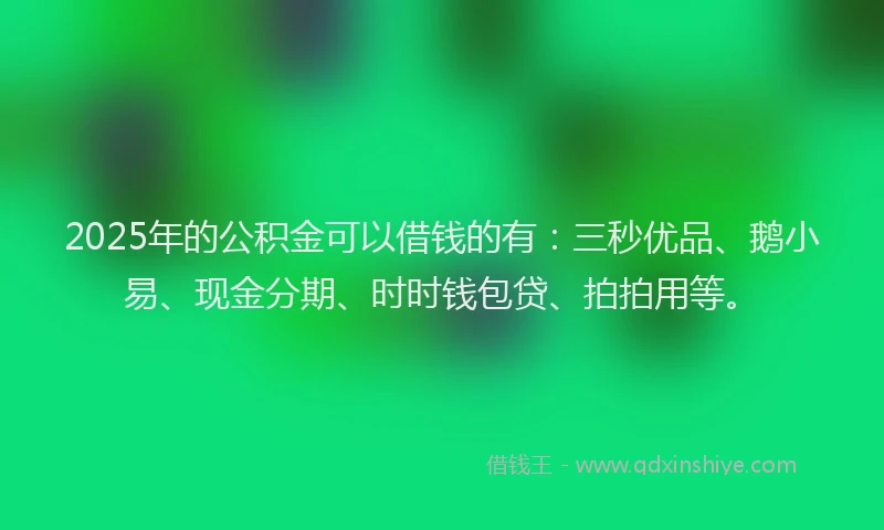 2025年的公积金可以借钱的有：三秒优品、鹅小易、现金分期、时时钱包贷、拍拍用等。