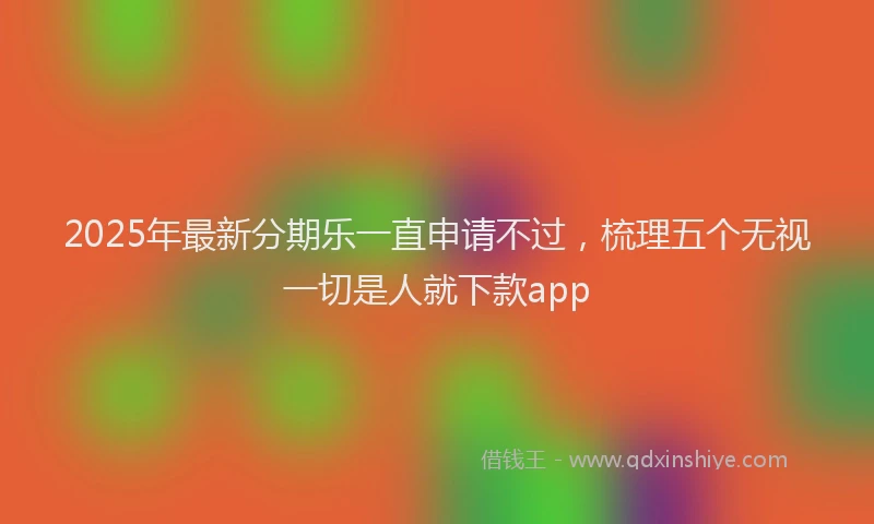 2025年最新分期乐一直申请不过，梳理五个无视一切是人就下款app