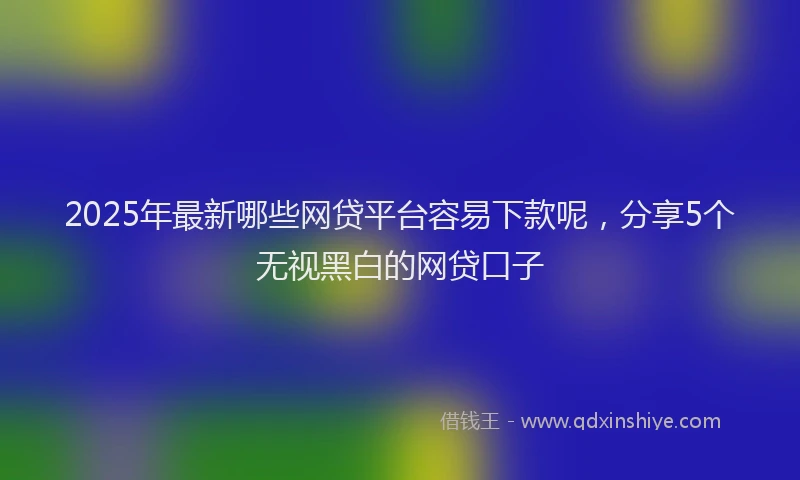 2025年最新哪些网贷平台容易下款呢，分享5个无视黑白的网贷口子