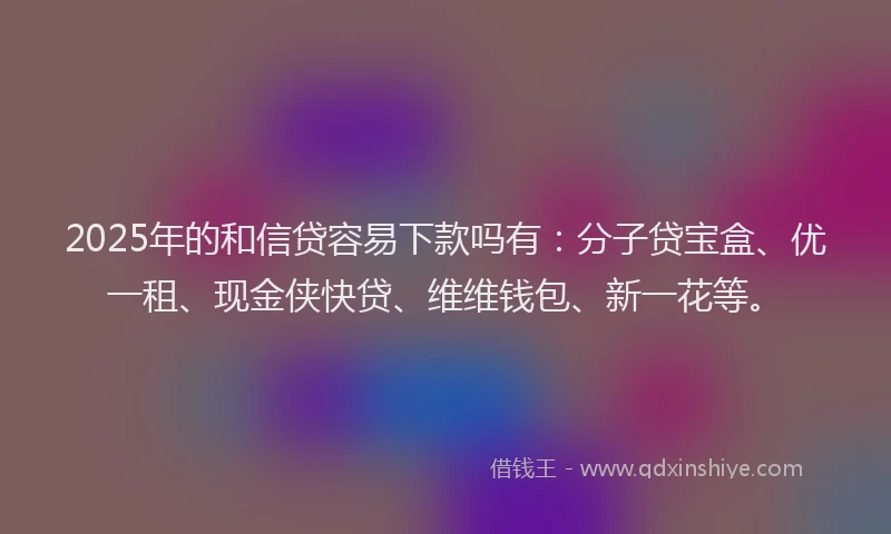 2025年的和信贷容易下款吗有：分子贷宝盒、优一租、现金侠快贷、维维钱包、新一花等。