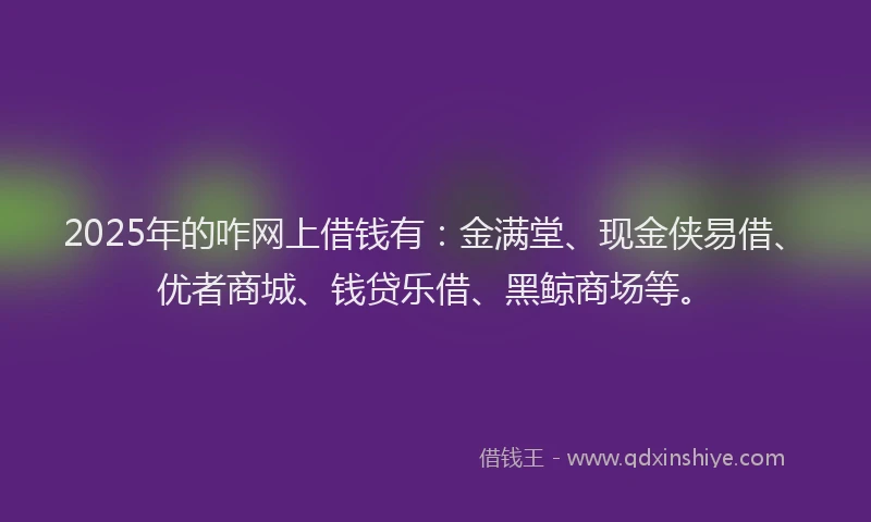 2025年的咋网上借钱有：金满堂、现金侠易借、优者商城、钱贷乐借、黑鲸商场等。