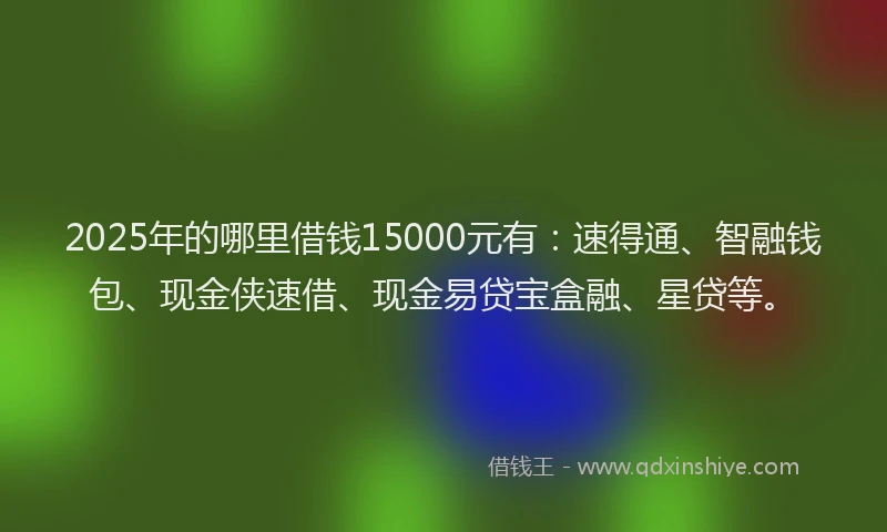 2025年的哪里借钱15000元有：速得通、智融钱包、现金侠速借、现金易贷宝盒融、星贷等。