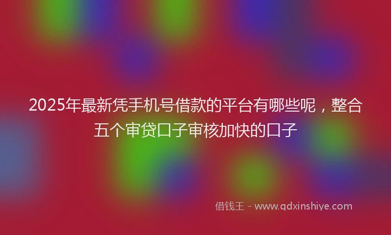 2025年最新凭手机号借款的平台有哪些呢，整合五个审贷口子审核加快的口子