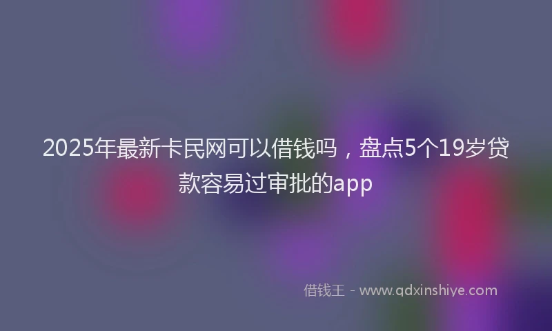 2025年最新卡民网可以借钱吗，盘点5个19岁贷款容易过审批的app