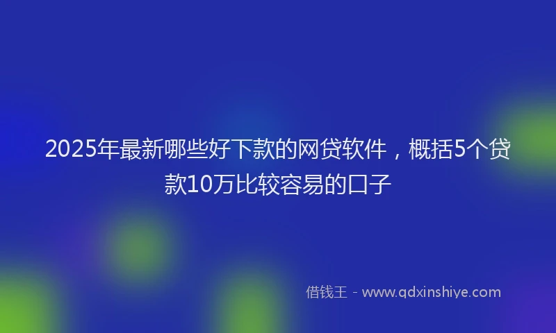 2025年最新哪些好下款的网贷软件，概括5个贷款10万比较容易的口子