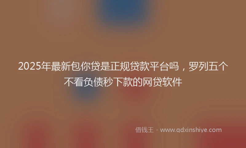 2025年最新包你贷是正规贷款平台吗，罗列五个不看负债秒下款的网贷软件