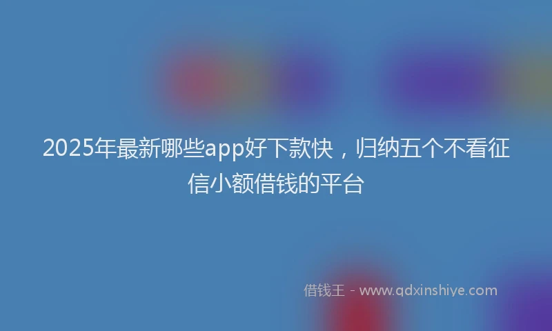 2025年最新哪些app好下款快，归纳五个不看征信小额借钱的平台