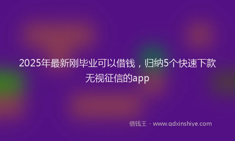 2025年最新刚毕业可以借钱，归纳5个快速下款无视征信的app