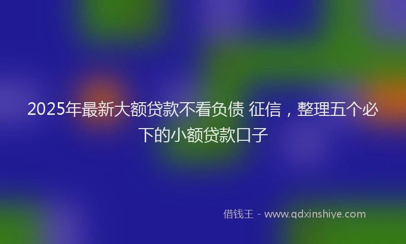 2025年最新大额贷款不看负债 征信，整理五个必下的小额贷款口子