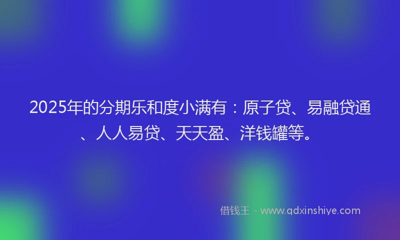 2025年的分期乐和度小满有：原子贷、易融贷通、人人易贷、天天盈、洋钱罐等。