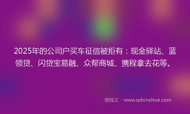 2025年的公司户买车征信被拒有：现金驿站、蓝领贷、闪贷宝易融、众帮商城、携程拿去花等。