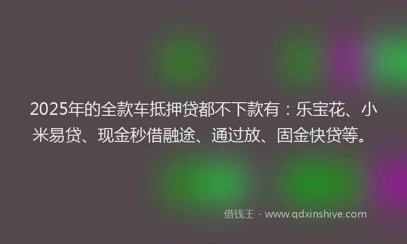 2025年的全款车抵押贷都不下款有：乐宝花、小米易贷、现金秒借融途、通过放、固金快贷等。
