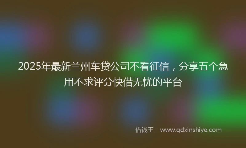 2025年最新兰州车贷公司不看征信，分享五个急用不求评分快借无忧的平台
