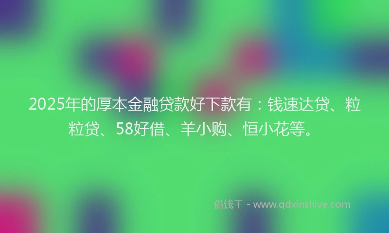 2025年的厚本金融贷款好下款有：钱速达贷、粒粒贷、58好借、羊小购、恒小花等。