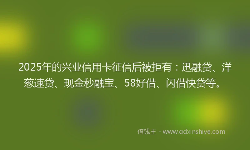 2025年的兴业信用卡征信后被拒有：迅融贷、洋葱速贷、现金秒融宝、58好借、闪借快贷等。