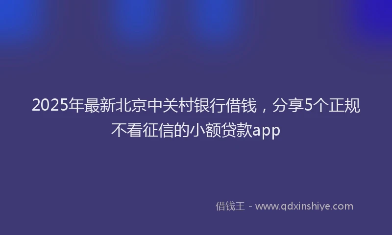 2025年最新北京中关村银行借钱，分享5个正规不看征信的小额贷款app