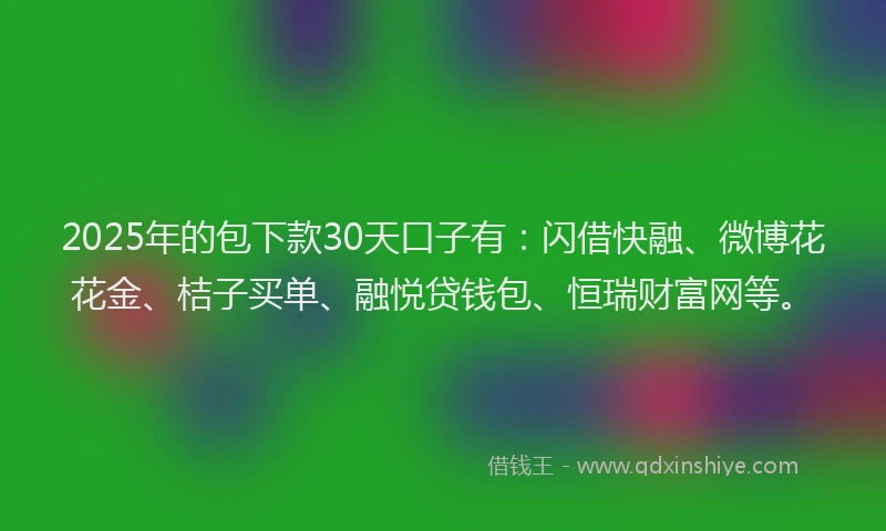 2025年的包下款30天口子有：闪借快融、微博花花金、桔子买单、融悦贷钱包、恒瑞财富网等。