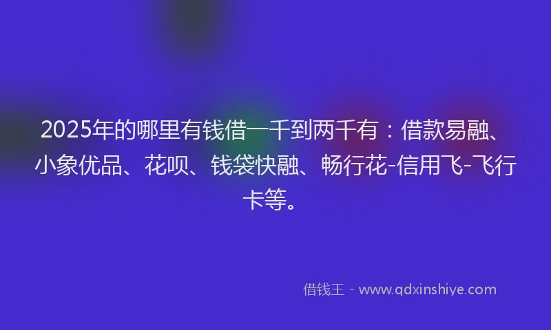 2025年的哪里有钱借一千到两千有：借款易融、小象优品、花呗、钱袋快融、畅行花-信用飞-飞行卡等。