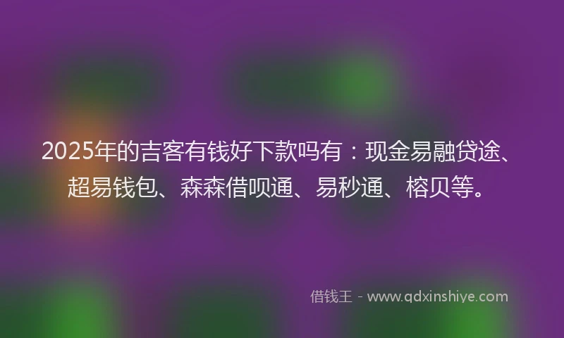 2025年的吉客有钱好下款吗有：现金易融贷途、超易钱包、森森借呗通、易秒通、榕贝等。