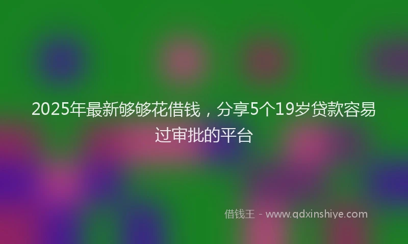 2025年最新够够花借钱，分享5个19岁贷款容易过审批的平台
