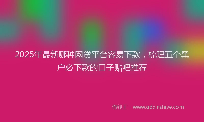 2025年最新哪种网贷平台容易下款，梳理五个黑户必下款的口子贴吧推荐