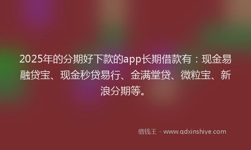 2025年的分期好下款的app长期借款有：现金易融贷宝、现金秒贷易行、金满堂贷、微粒宝、新浪分期等。