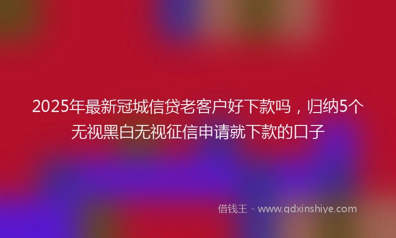 2025年最新冠城信贷老客户好下款吗，归纳5个无视黑白无视征信申请就下款的口子