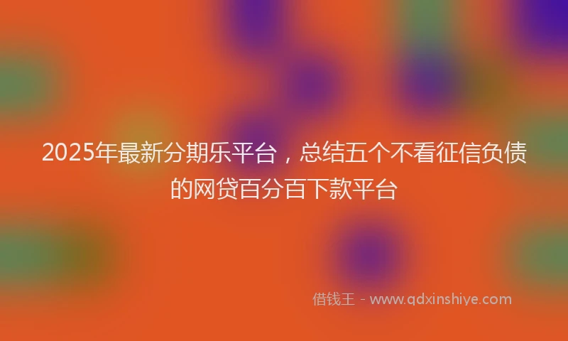 2025年最新分期乐平台，总结五个不看征信负债的网贷百分百下款平台