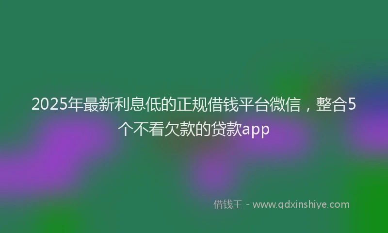 2025年最新利息低的正规借钱平台微信，整合5个不看欠款的贷款app