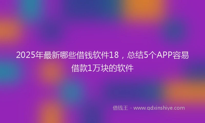 2025年最新哪些借钱软件18，总结5个APP容易借款1万块的软件