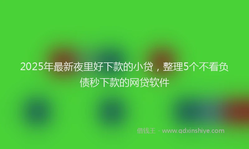 2025年最新夜里好下款的小贷，整理5个不看负债秒下款的网贷软件